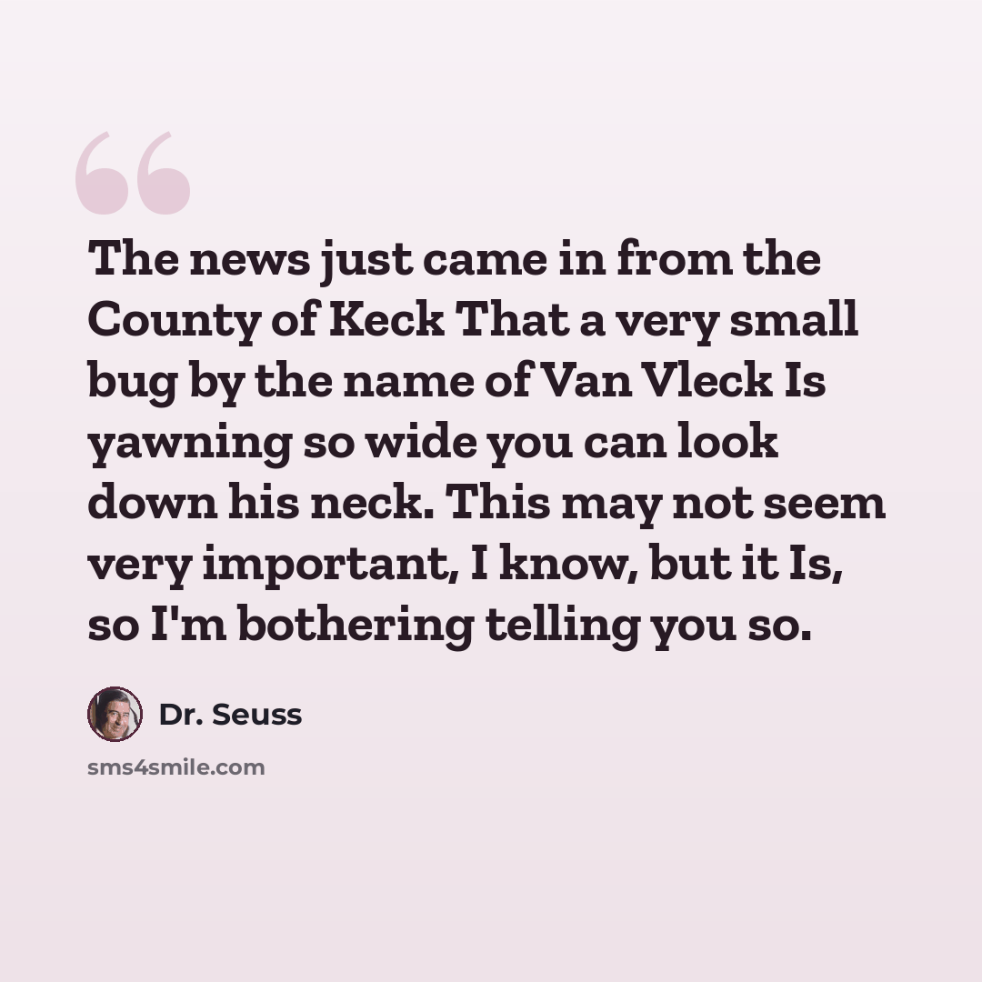 “The news just came in from the County of Keck That a very small bug by the name of Van Vleck Is yawning so wide you can look down his neck. This may not seem very important, I know, but it Is, so I'm bothering telling you so.” quote by Dr. Seuss