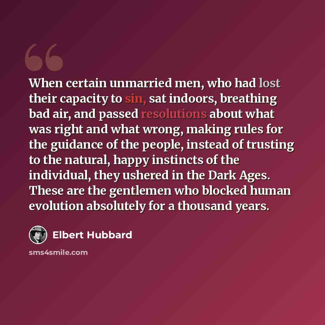 “When certain unmarried men, who had lost their capacity to sin, sat indoors, breathing bad air, and passed resolutions about what was right and what wrong, making rules for the guidance of the people, instead of trusting to the natural, happy instincts of the individual, they ushered in the Dark…” quote by Elbert Hubbard