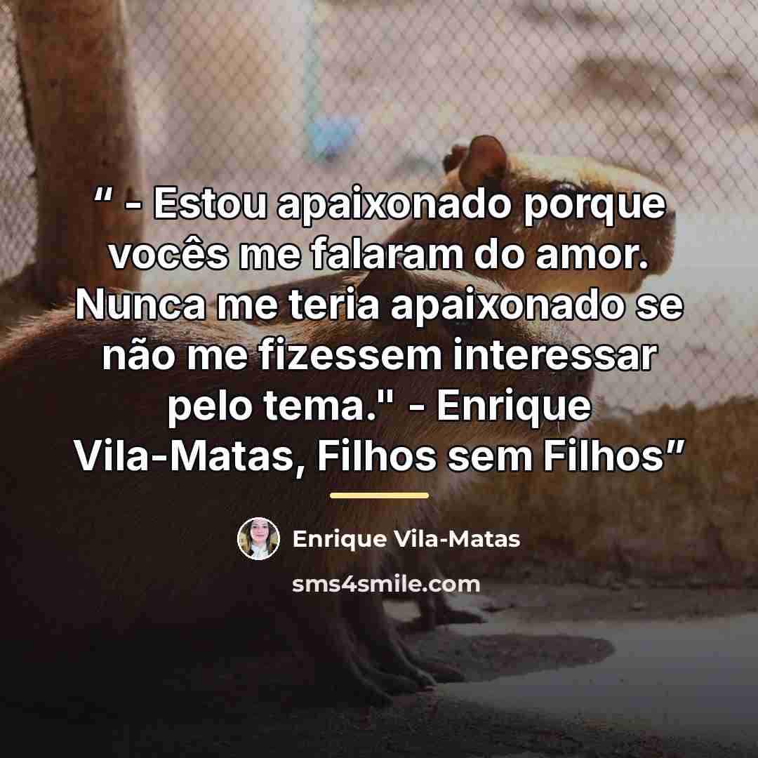 “- Estou apaixonado porque vocês me falaram do amor. Nunca me teria apaixonado se não me fizessem interessar pelo tema." - Enrique Vila-Matas, Filhos sem Filhos” quote by Enrique Vila-Matas