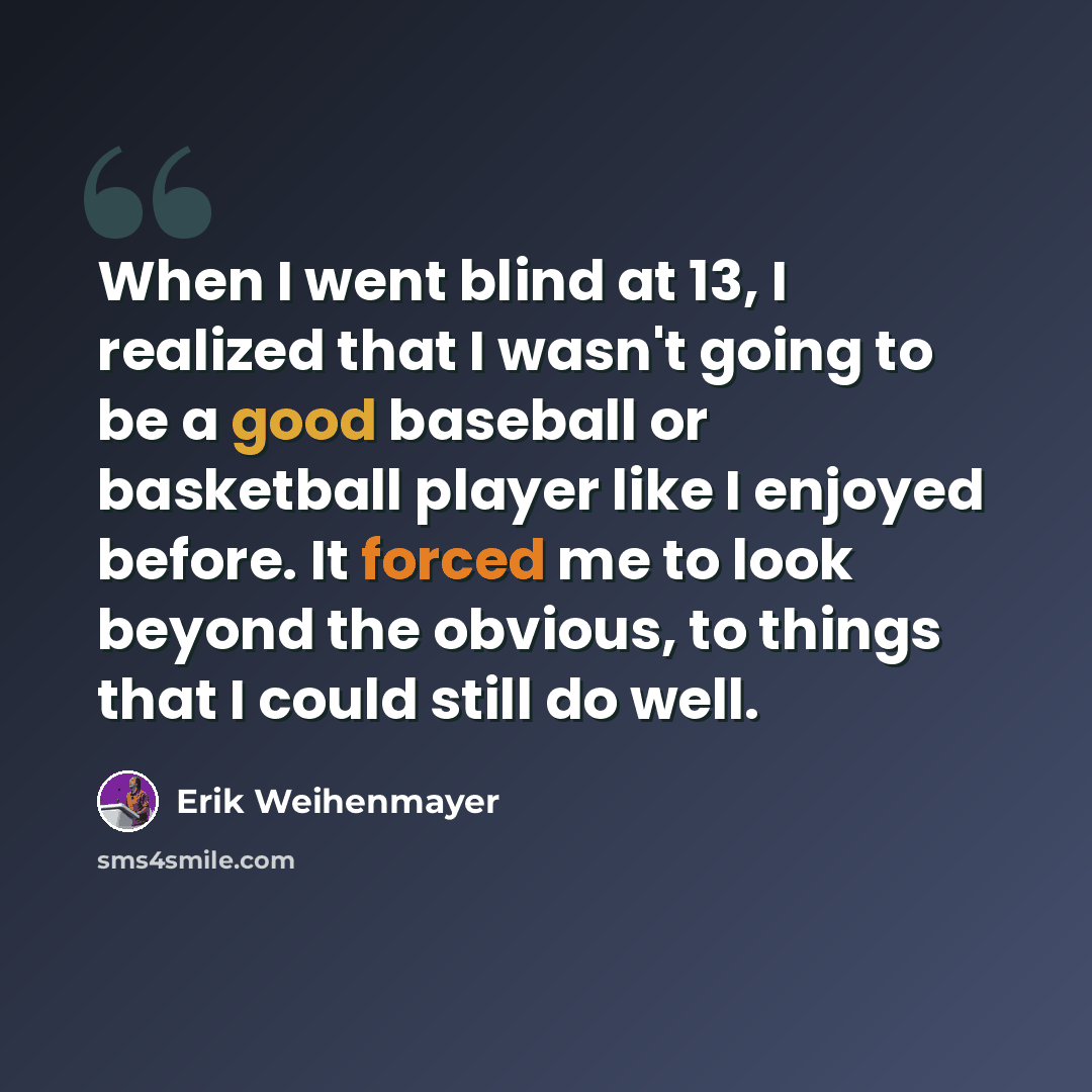 “When I went blind at 13, I realized that I wasn't going to be a good baseball or basketball player like I enjoyed before. It forced me to look beyond the obvious, to things that I could still do well.” quote by Erik Weihenmayer