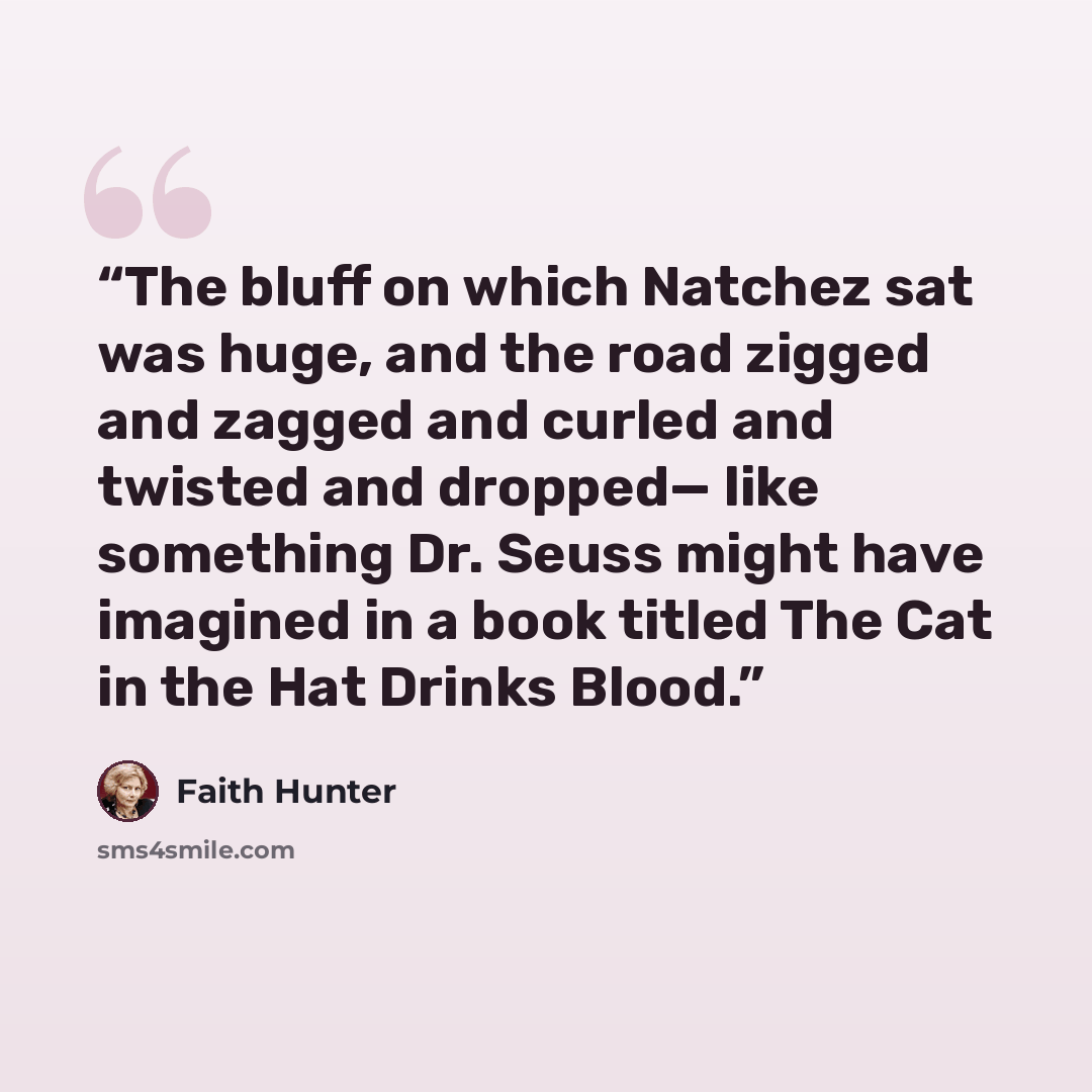 “The bluff on which Natchez sat was huge, and the road zigged and zagged and curled and twisted and dropped— like something Dr. Seuss might have imagined in a book titled The Cat in the Hat Drinks Blood.” quote by Faith Hunter