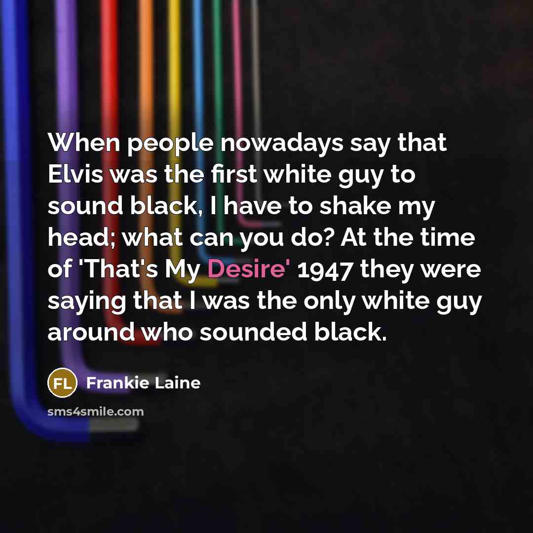 “When people nowadays say that Elvis was the first white guy to sound black, I have to shake my head; what can you do? At the time of 'That's My Desire' 1947 they were saying that I was the only white guy around who sounded black.” quote by Frankie Laine