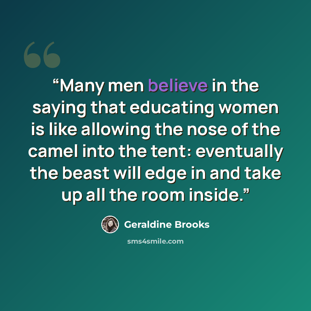 “Many men believe in the saying that educating women is like allowing the nose of the camel into the tent: eventually the beast will edge in and take up all the room inside.” quote by Geraldine Brooks