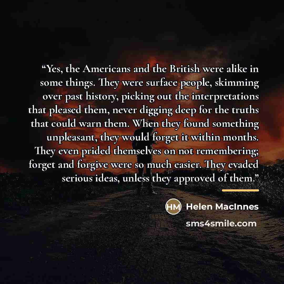 “Yes, the Americans and the British were alike in some things. They were surface people, skimming over past history, picking out the interpretations that pleased them, never digging deep for the truths that could warn them. When they found something unpleasant, they would forget it within months…” quote by Helen MacInnes