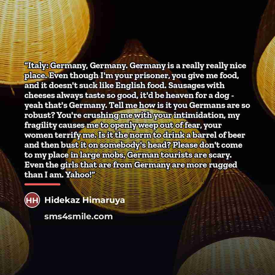 “Italy: Germany, Germany. Germany is a really really nice place. Even though I'm your prisoner, you give me food, and it doesn't suck like English food. Sausages with cheeses always taste so good, it'd be heaven for a dog - yeah that's Germany. Tell me how is it you Germans are so robust? You're…” quote by Hidekaz Himaruya