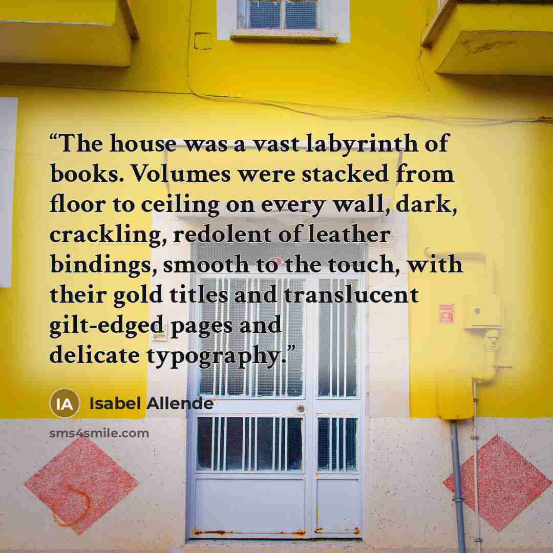 “The house was a vast labyrinth of books. Volumes were stacked from floor to ceiling on every wall, dark, crackling, redolent of leather bindings, smooth to the touch, with their gold titles and translucent gilt-edged pages and delicate typography.” quote by Isabel Allende