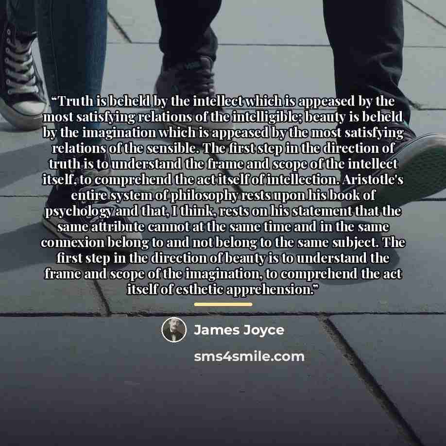 “Truth is beheld by the intellect which is appeased by the most satisfying relations of the intelligible; beauty is beheld by the imagination which is appeased by the most satisfying relations of the sensible. The first step in the direction of truth is to understand the frame and scope of the…” quote by James Joyce