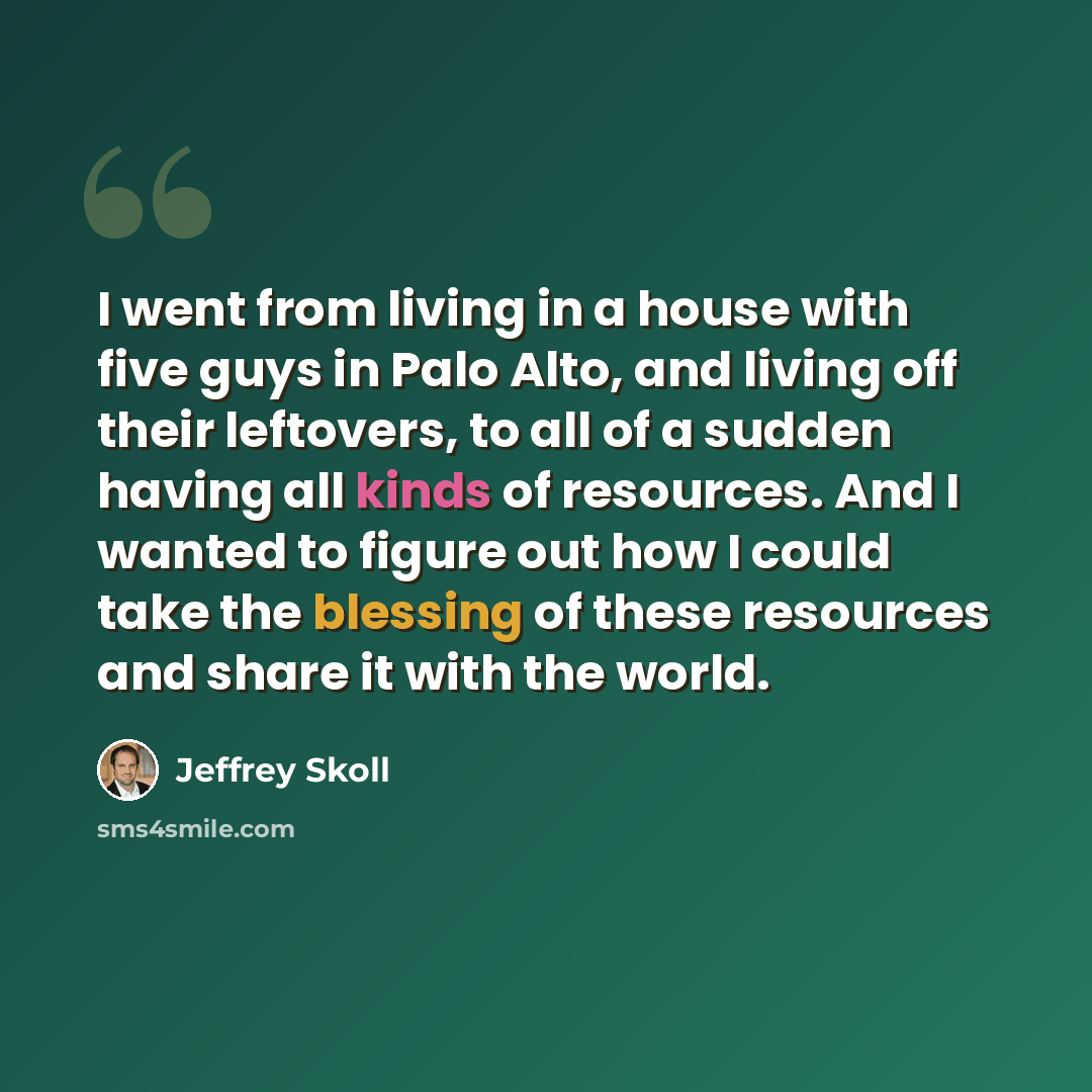 “I went from living in a house with five guys in Palo Alto, and living off their leftovers, to all of a sudden having all kinds of resources. And I wanted to figure out how I could take the blessing of these resources and share it with the world.” quote by Jeffrey Skoll