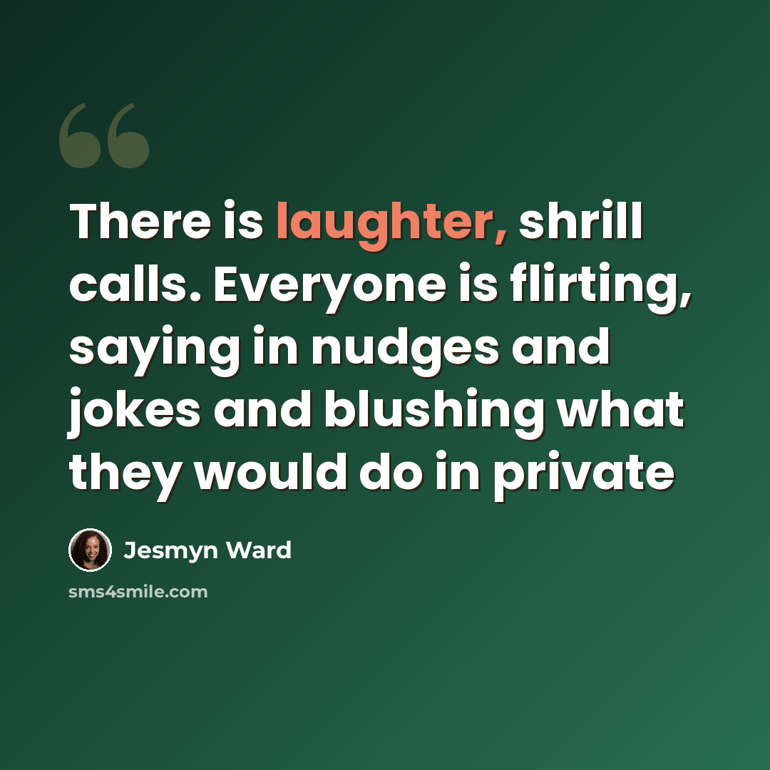 “There is laughter, shrill calls. Everyone is flirting, saying in nudges and jokes and blushing what they would do in private” quote by Jesmyn Ward