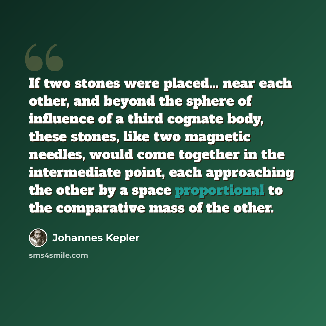 “If two stones were placed... near each other, and beyond the sphere of influence of a third cognate body, these stones, like two magnetic needles, would come together in the intermediate point, each approaching the other by a space proportional to the comparative mass of the other.” quote by Johannes Kepler