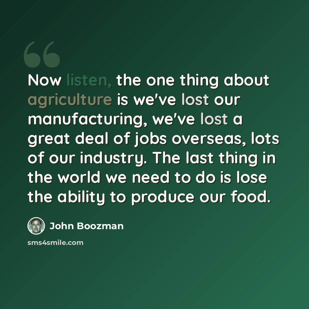 “Now listen, the one thing about agriculture is we've lost our manufacturing, we've lost a great deal of jobs overseas, lots of our industry. The last thing in the world we need to do is lose the ability to produce our food.” quote by John Boozman