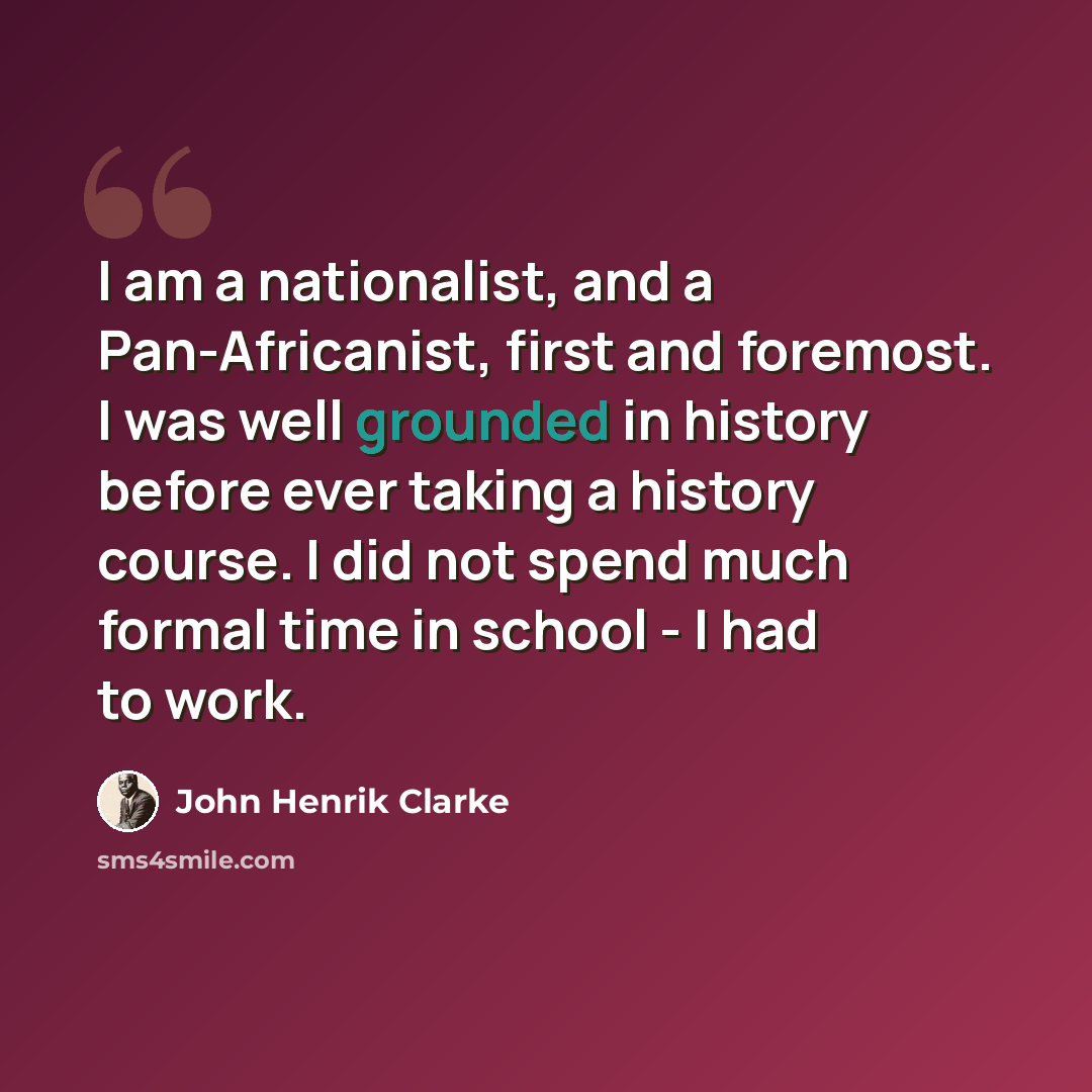 “I am a nationalist, and a Pan-Africanist, first and foremost. I was well grounded in history before ever taking a history course. I did not spend much formal time in school - I had to work.” quote by John Henrik Clarke