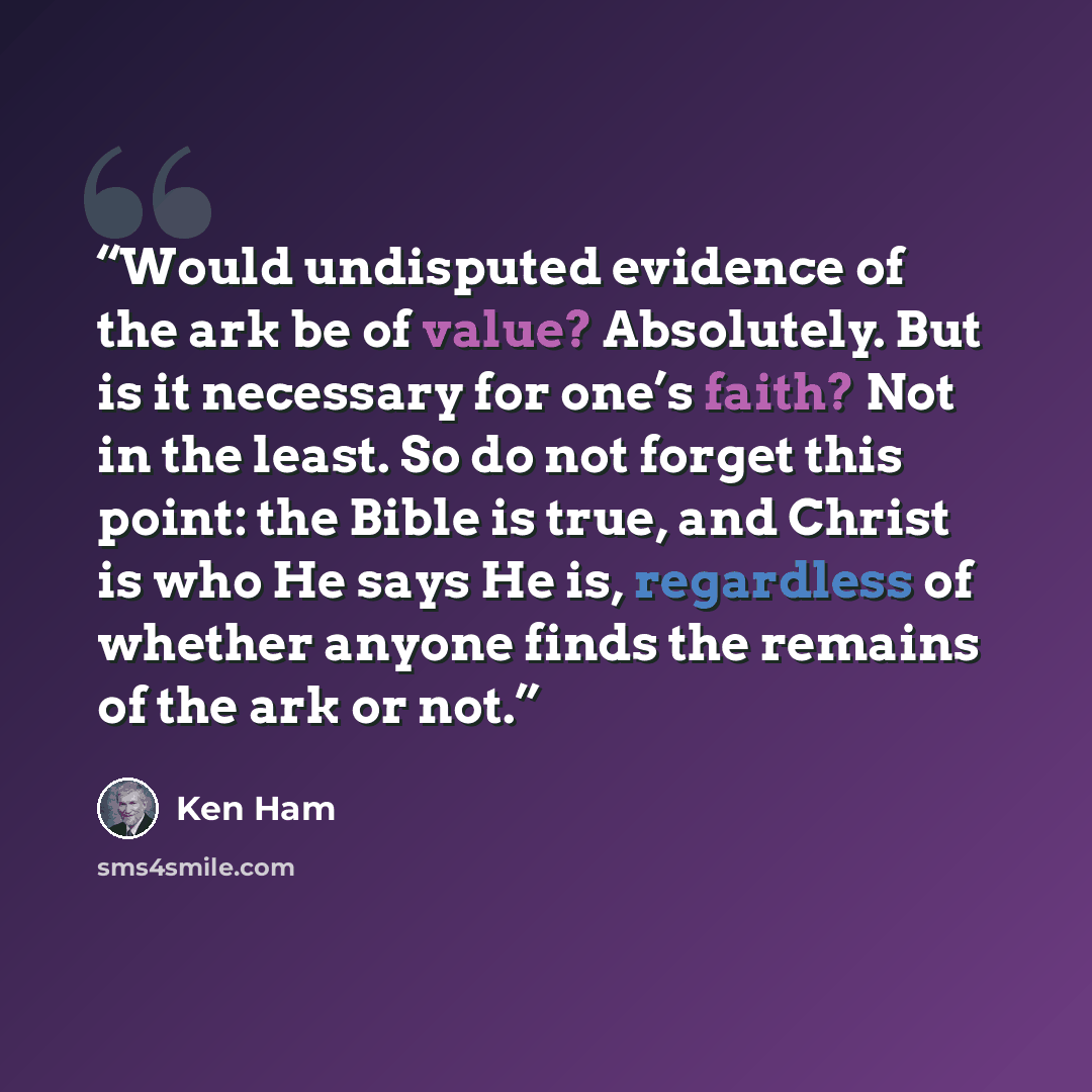 “Would undisputed evidence of the ark be of value? Absolutely. But is it necessary for one’s faith? Not in the least. So do not forget this point: the Bible is true, and Christ is who He says He is, regardless of whether anyone finds the remains of the ark or not.” quote by Ken Ham