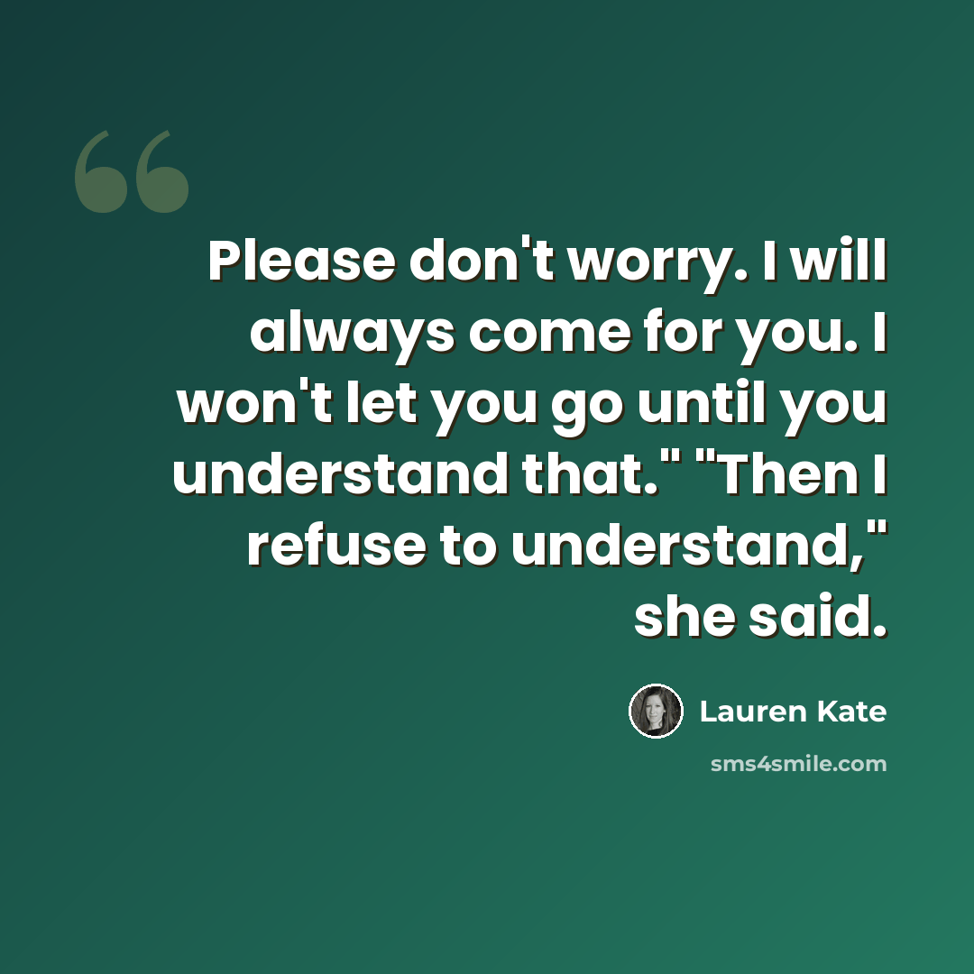 “Please don't worry. I will always come for you. I won't let you go until you understand that." "Then I refuse to understand," she said.” quote by Lauren Kate
