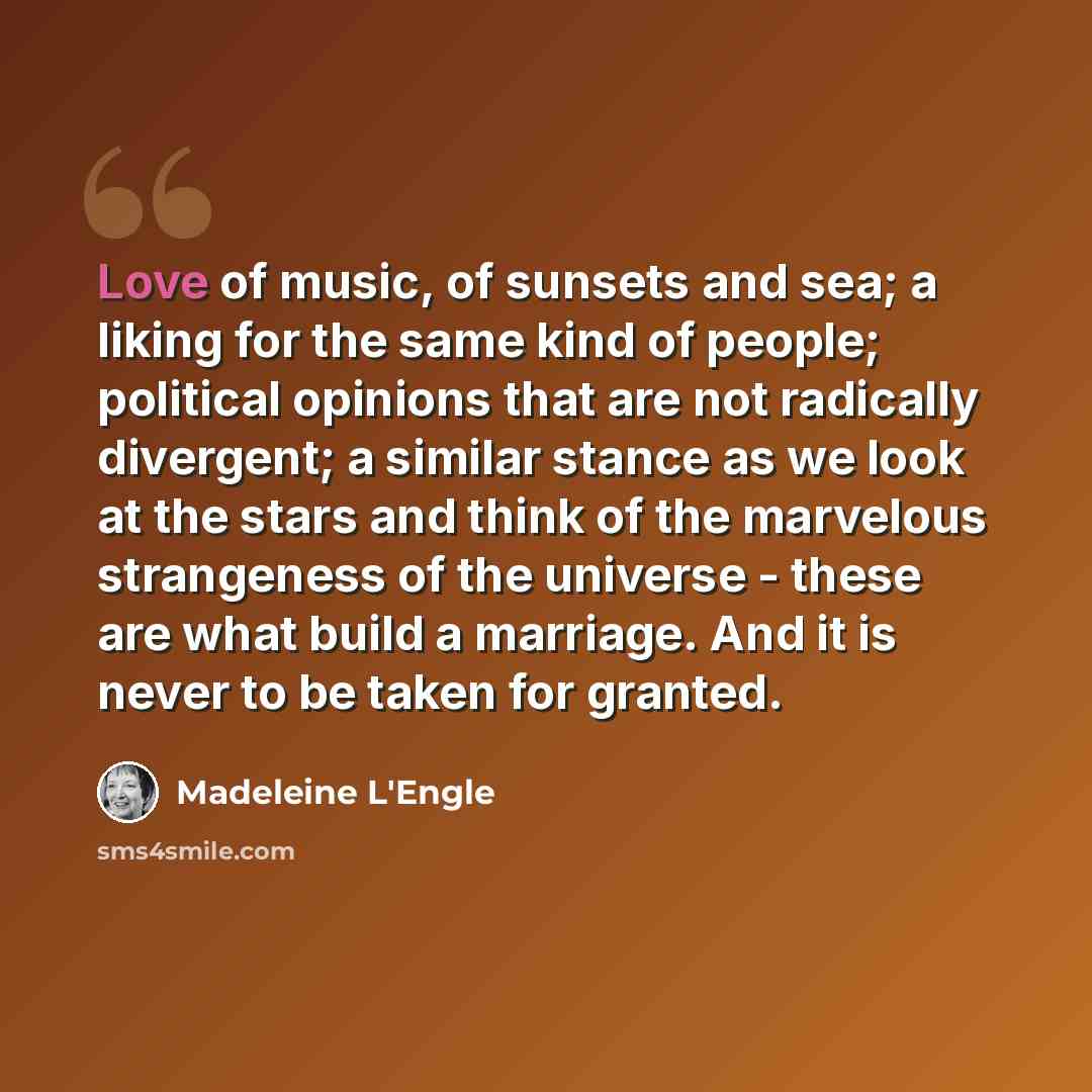 “Love of music, of sunsets and sea; a liking for the same kind of people; political opinions that are not radically divergent; a similar stance as we look at the stars and think of the marvelous strangeness of the universe - these are what build a marriage. And it is never to be taken for granted.” quote by Madeleine L'Engle