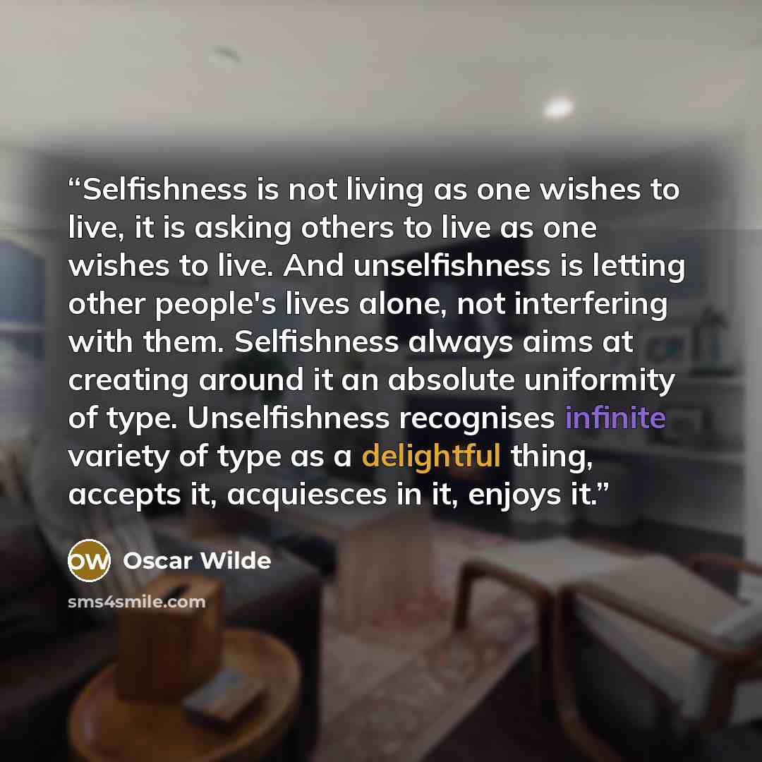 “Selfishness is not living as one wishes to live, it is asking others to live as one wishes to live. And unselfishness is letting other people's lives alone, not interfering with them. Selfishness always aims at creating around it an absolute uniformity of type. Unselfishness recognises infinite…” quote by Oscar Wilde
