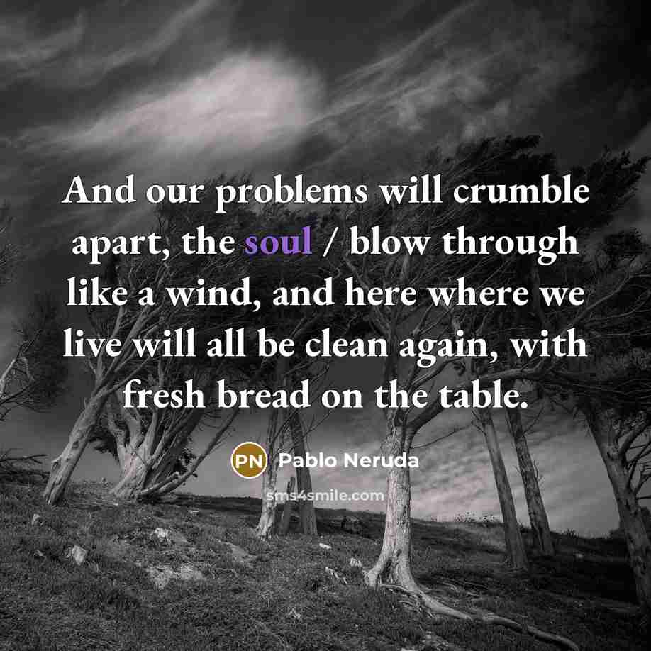 “And our problems will crumble apart, the soul / blow through like a wind, and here where we live will all be clean again, with fresh bread on the table.” quote by Pablo Neruda