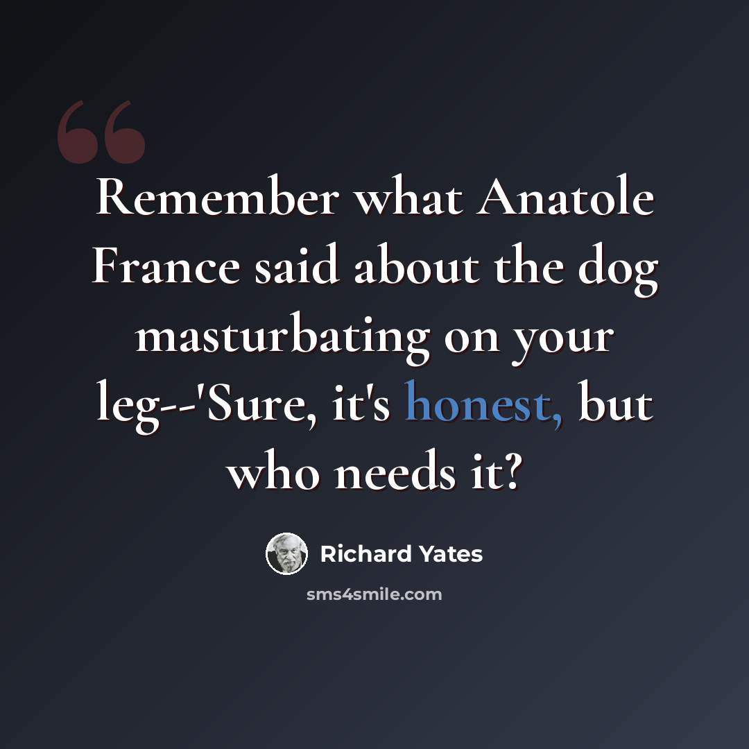 “Remember what Anatole France said about the dog masturbating on your leg--'Sure, it's honest, but who needs it?” quote by Richard Yates