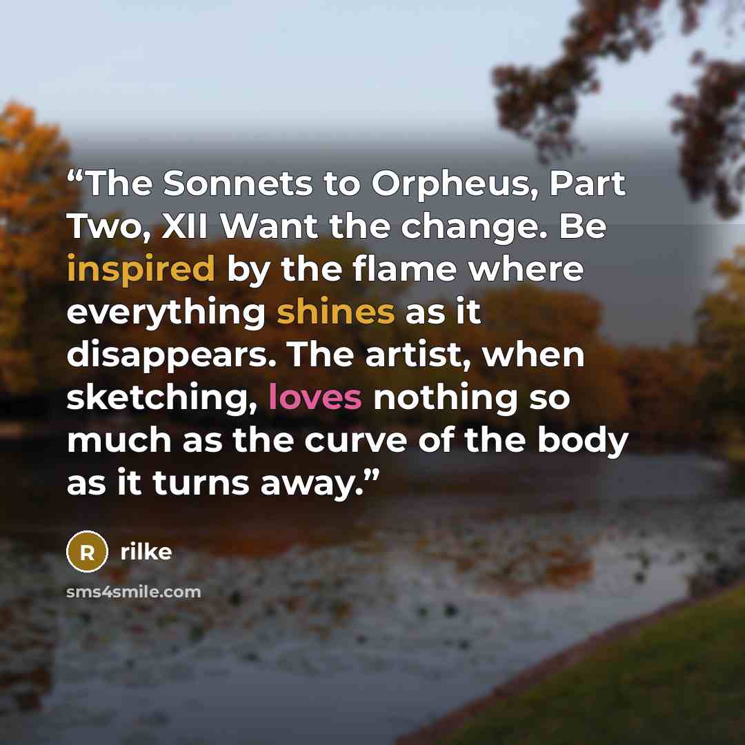 “The Sonnets to Orpheus, Part Two, XII Want the change. Be inspired by the flame where everything shines as it disappears. The artist, when sketching, loves nothing so much as the curve of the body as it turns away.” quote by Rilke