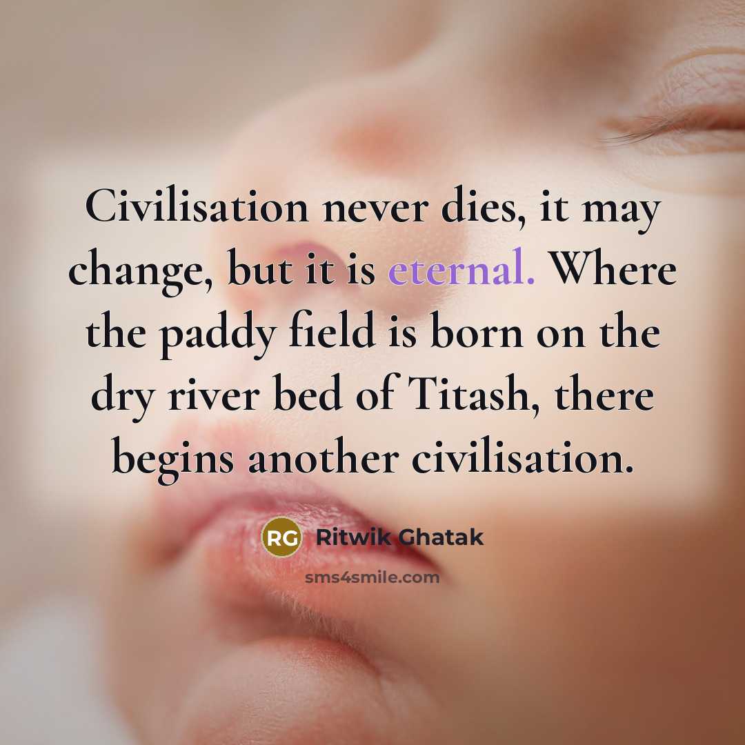 “Civilisation never dies, it may change, but it is eternal. Where the paddy field is born on the dry river bed of Titash, there begins another civilisation.” quote by Ritwik Ghatak