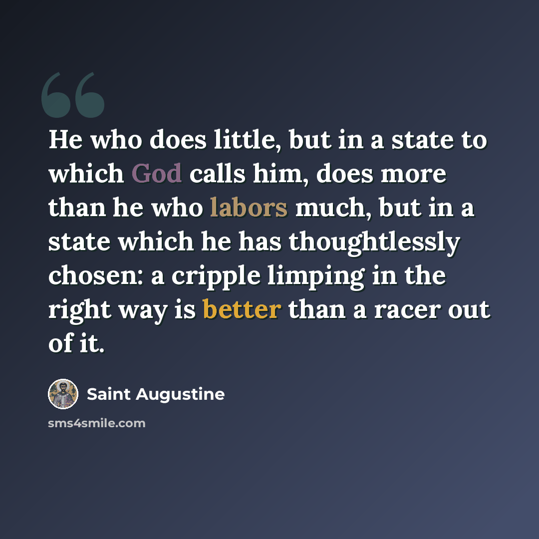 “He who does little, but in a state to which God calls him, does more than he who labors much, but in a state which he has thoughtlessly chosen: a cripple limping in the right way is better than a racer out of it.” quote by Saint Augustine