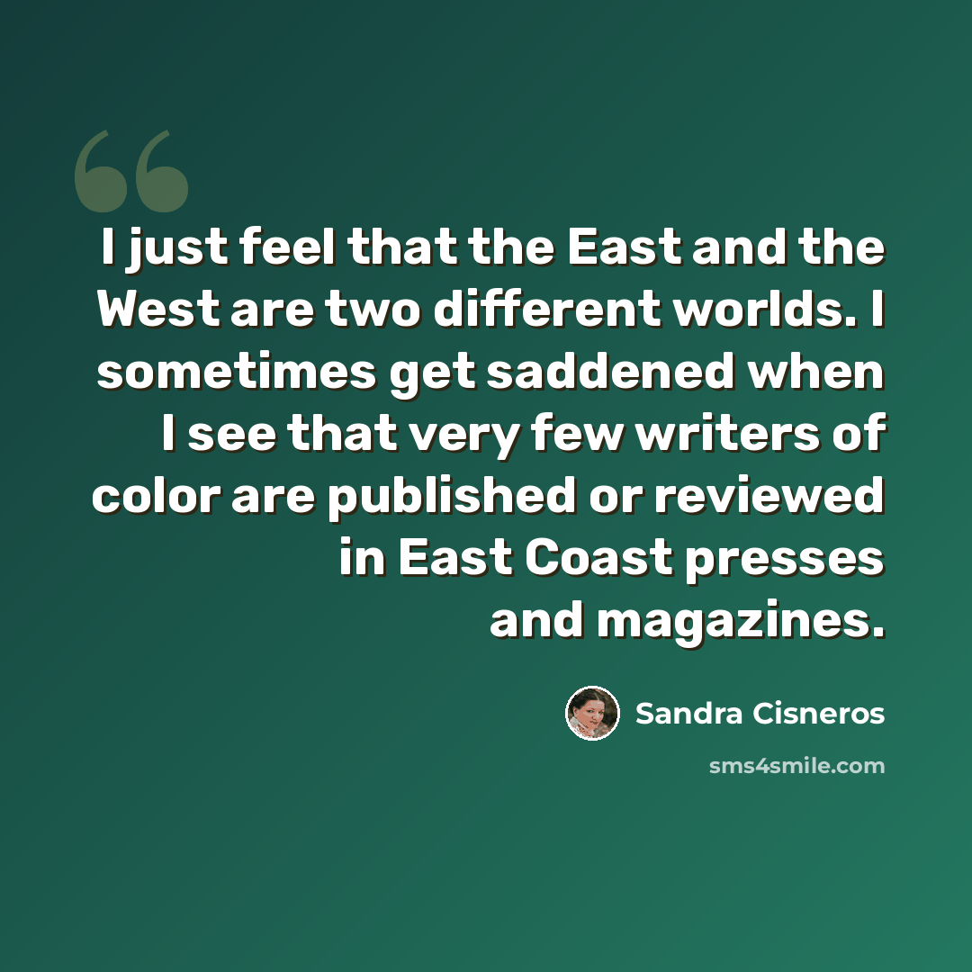 “I just feel that the East and the West are two different worlds. I sometimes get saddened when I see that very few writers of color are published or reviewed in East Coast presses and magazines.” quote by Sandra Cisneros