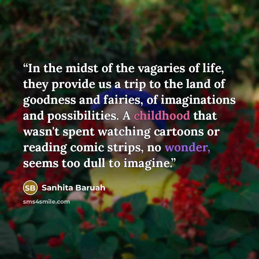 “In the midst of the vagaries of life, they provide us a trip to the land of goodness and fairies, of imaginations and possibilities. A childhood that wasn't spent watching cartoons or reading comic strips, no wonder, seems too dull to imagine.” quote by Sanhita Baruah