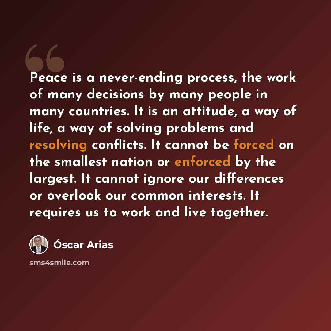 “Peace is a never-ending process, the work of many decisions by many people in many countries. It is an attitude, a way of life, a way of solving problems and resolving conflicts. It cannot be forced on the smallest nation or enforced by the largest. It cannot ignore our differences or overlook our…” quote by Oscar Arias