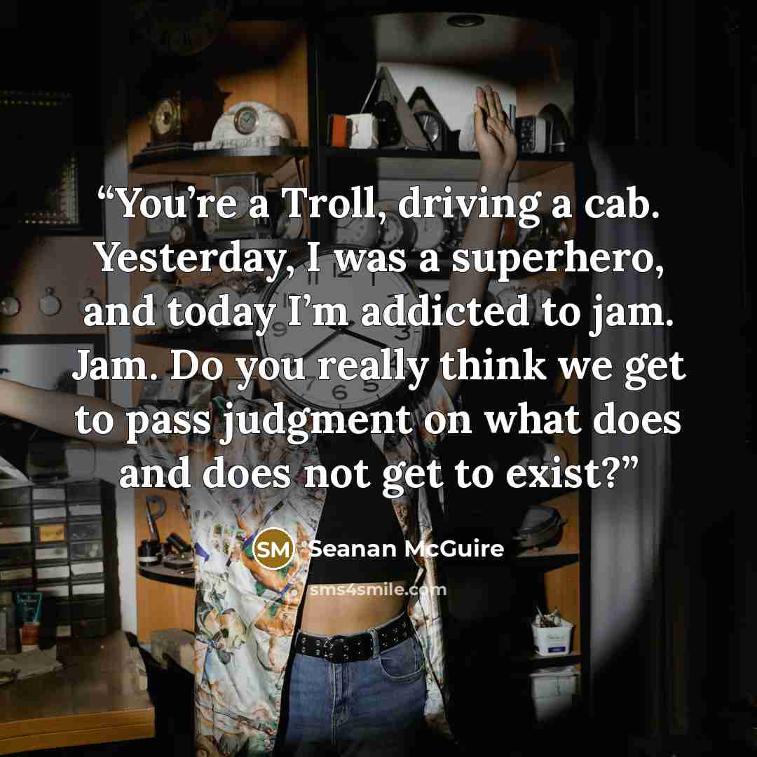 “You’re a Troll, driving a cab. Yesterday, I was a superhero, and today I’m addicted to jam. Jam. Do you really think we get to pass judgment on what does and does not get to exist?” quote by Seanan McGuire