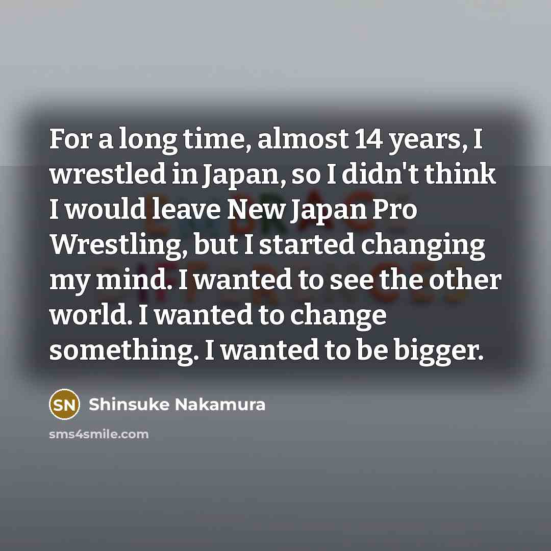 “For a long time, almost 14 years, I wrestled in Japan, so I didn't think I would leave New Japan Pro Wrestling, but I started changing my mind. I wanted to see the other world. I wanted to change something. I wanted to be bigger.” quote by Shinsuke Nakamura