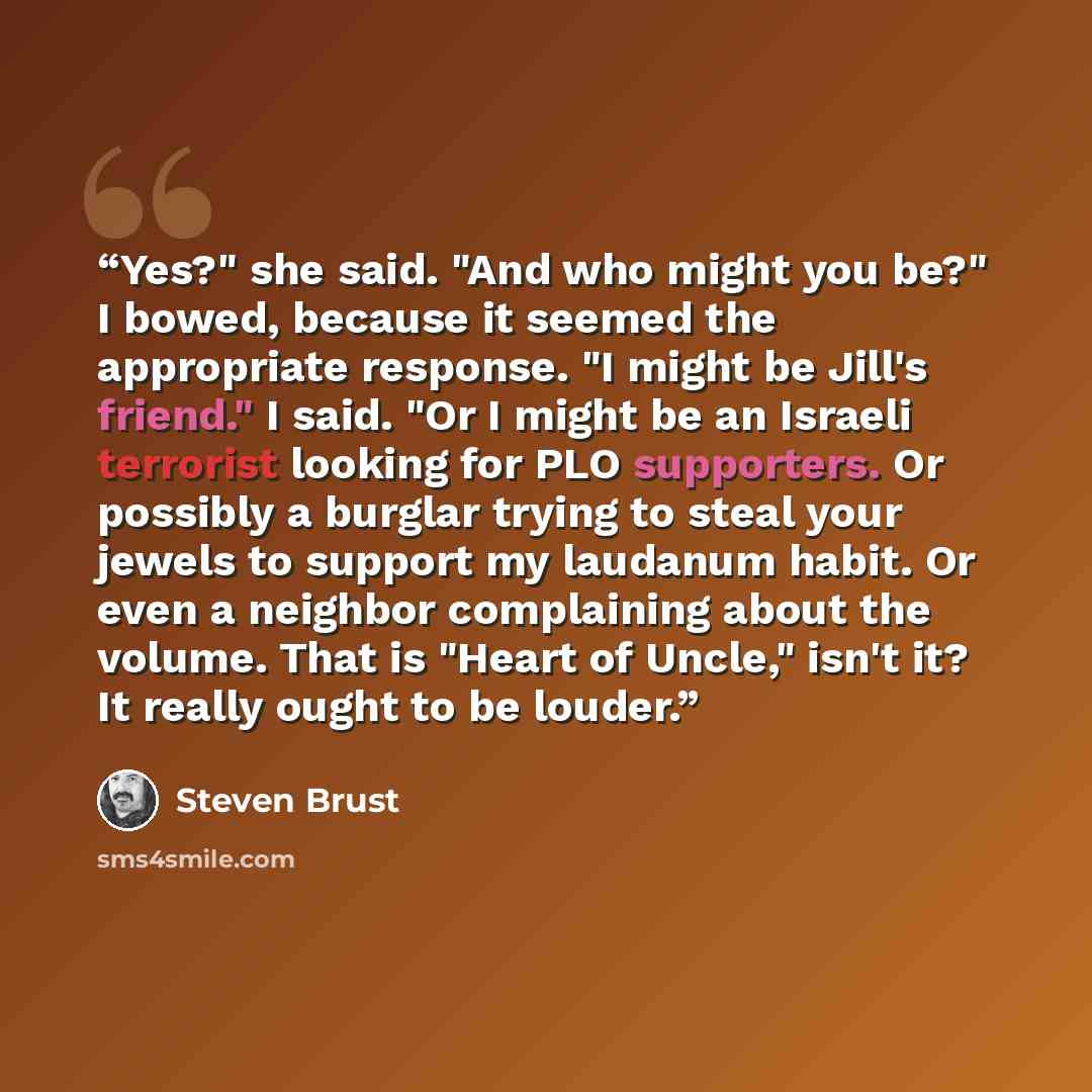 “Yes?" she said. "And who might you be?" I bowed, because it seemed the appropriate response. "I might be Jill's friend." I said. "Or I might be an Israeli terrorist looking for PLO supporters. Or possibly a burglar trying to steal your jewels to support my laudanum habit. Or even a neighbor…” quote by Steven Brust