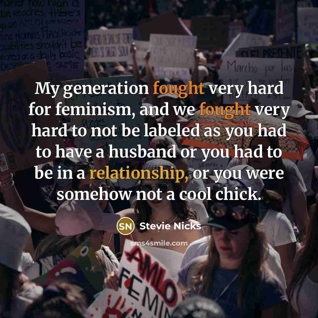 “My generation fought very hard for feminism, and we fought very hard to not be labeled as you had to have a husband or you had to be in a relationship, or you were somehow not a cool chick.” quote by Stevie Nicks