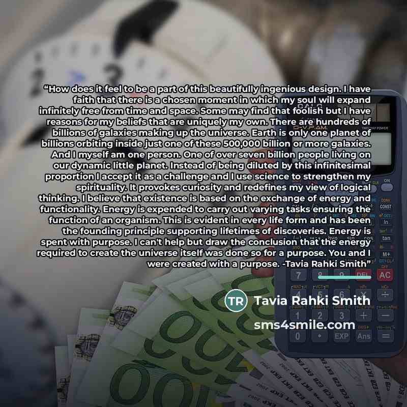 “How does it feel to be a part of this beautifully ingenious design. I have faith that there is a chosen moment in which my soul will expand infinitely free from time and space. Some may find that foolish but I have reasons for my beliefs that are uniquely my own. There are hundreds of billions of…” quote by Tavia Rahki Smith