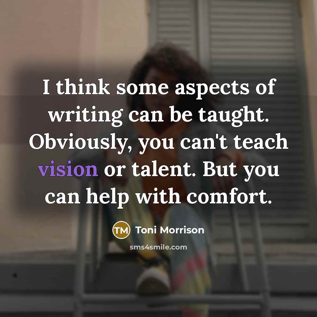 “I think some aspects of writing can be taught. Obviously, you can't teach vision or talent. But you can help with comfort.” quote by Toni Morrison