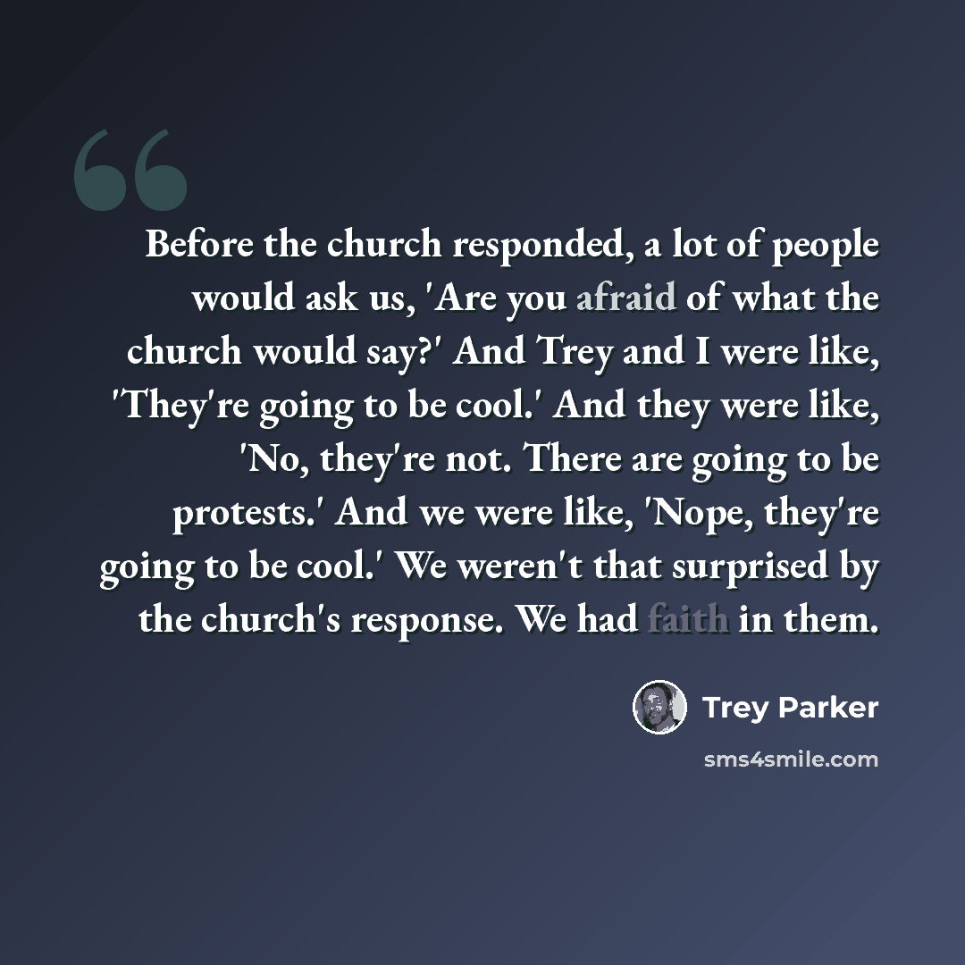 “Before the church responded, a lot of people would ask us, 'Are you afraid of what the church would say?' And Trey and I were like, 'They're going to be cool.' And they were like, 'No, they're not. There are going to be protests.' And we were like, 'Nope, they're going to be cool.' We weren't that…” quote by Trey Parker