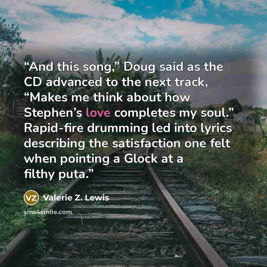 “And this song,” Doug said as the CD advanced to the next track, “Makes me think about how Stephen’s love completes my soul.” Rapid-fire drumming led into lyrics describing the satisfaction one felt when pointing a Glock at a filthy puta.” quote by Valerie Z. Lewis