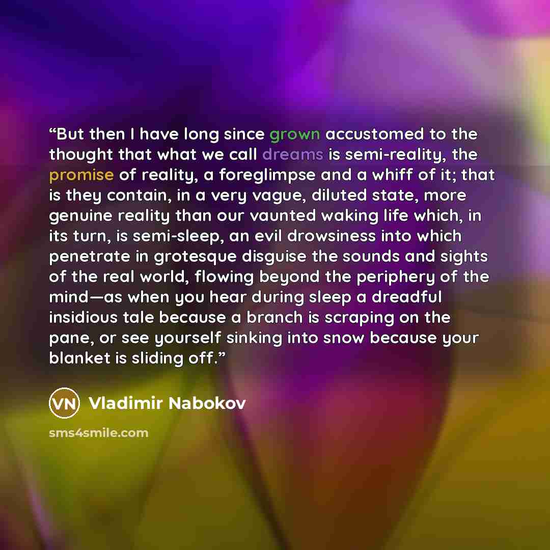 “But then I have long since grown accustomed to the thought that what we call dreams is semi-reality, the promise of reality, a foreglimpse and a whiff of it; that is they contain, in a very vague, diluted state, more genuine reality than our vaunted waking life which, in its turn, is semi-sleep…” quote by Vladimir Nabokov