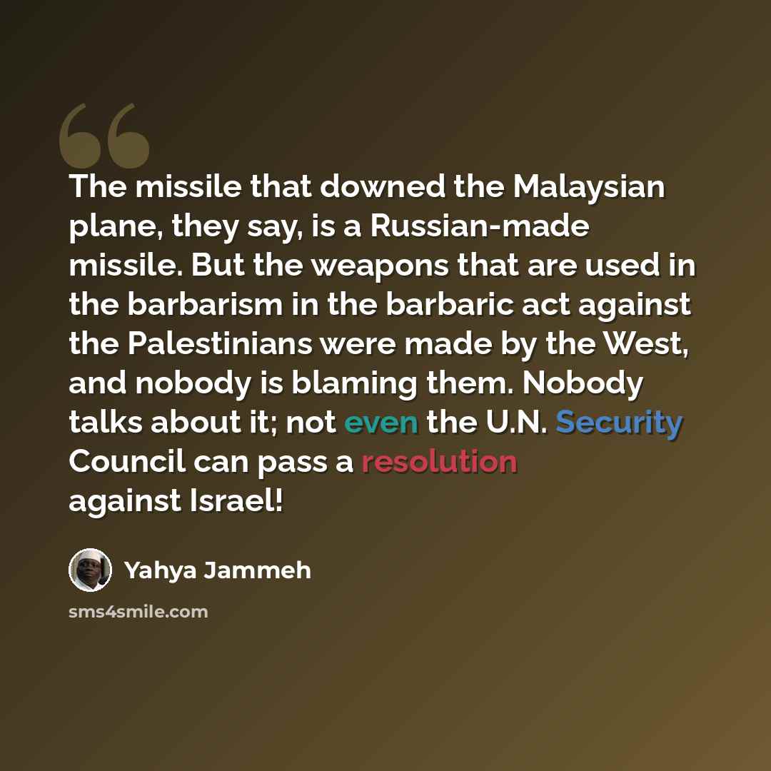“The missile that downed the Malaysian plane, they say, is a Russian-made missile. But the weapons that are used in the barbarism in the barbaric act against the Palestinians were made by the West, and nobody is blaming them. Nobody talks about it; not even the U.N. Security Council can pass a…” quote by Yahya Jammeh