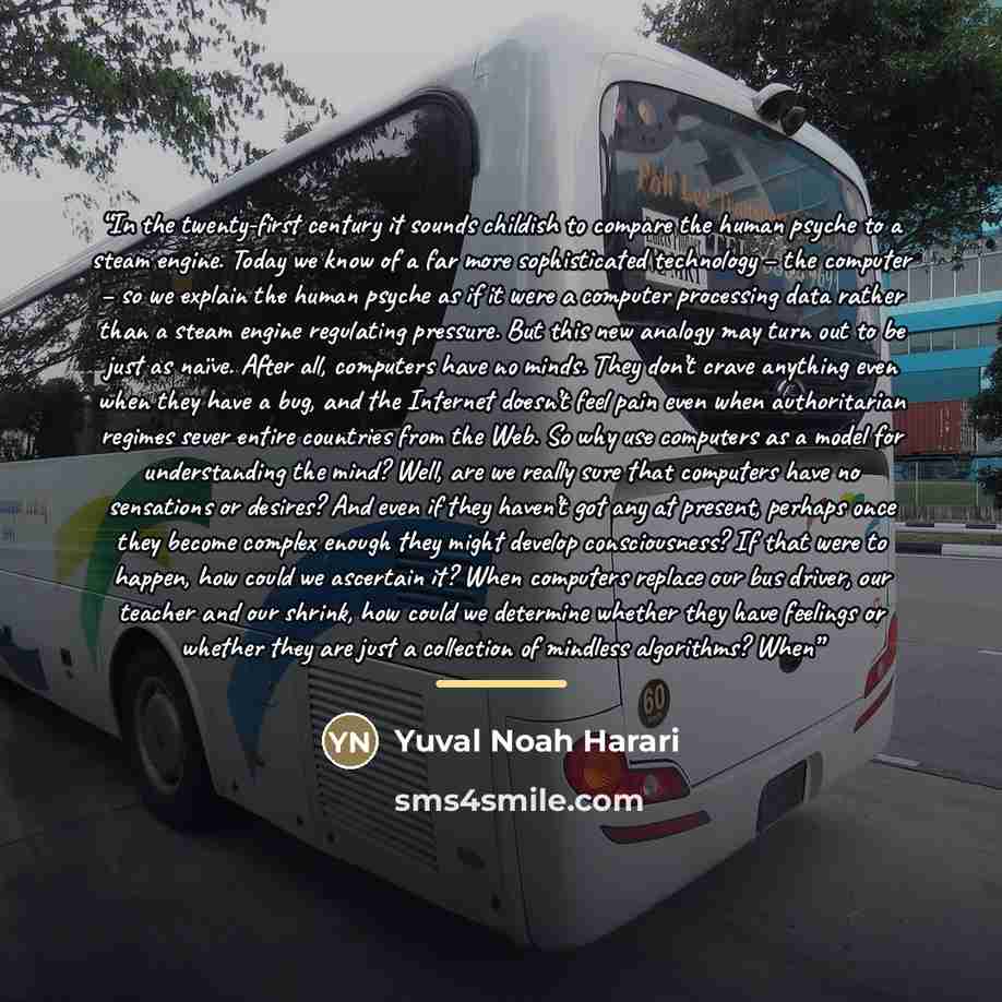 “In the twenty-first century it sounds childish to compare the human psyche to a steam engine. Today we know of a far more sophisticated technology – the computer – so we explain the human psyche as if it were a computer processing data rather than a steam engine regulating pressure. But this new…” quote by Yuval Noah Harari