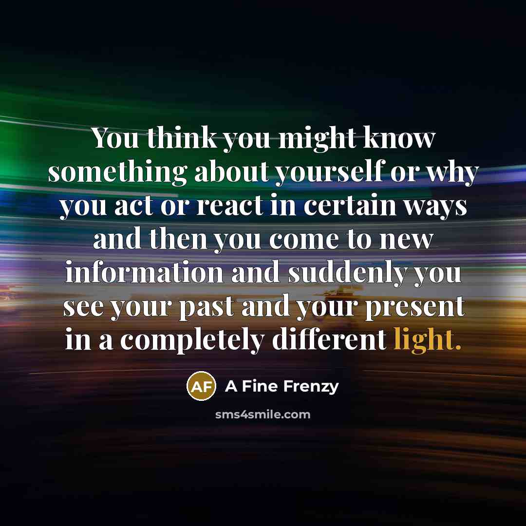 “You think you might know something about yourself or why you act or react in certain ways and then you come to new information and suddenly you see your past and your present in a completely different light.” quote by A Fine Frenzy
