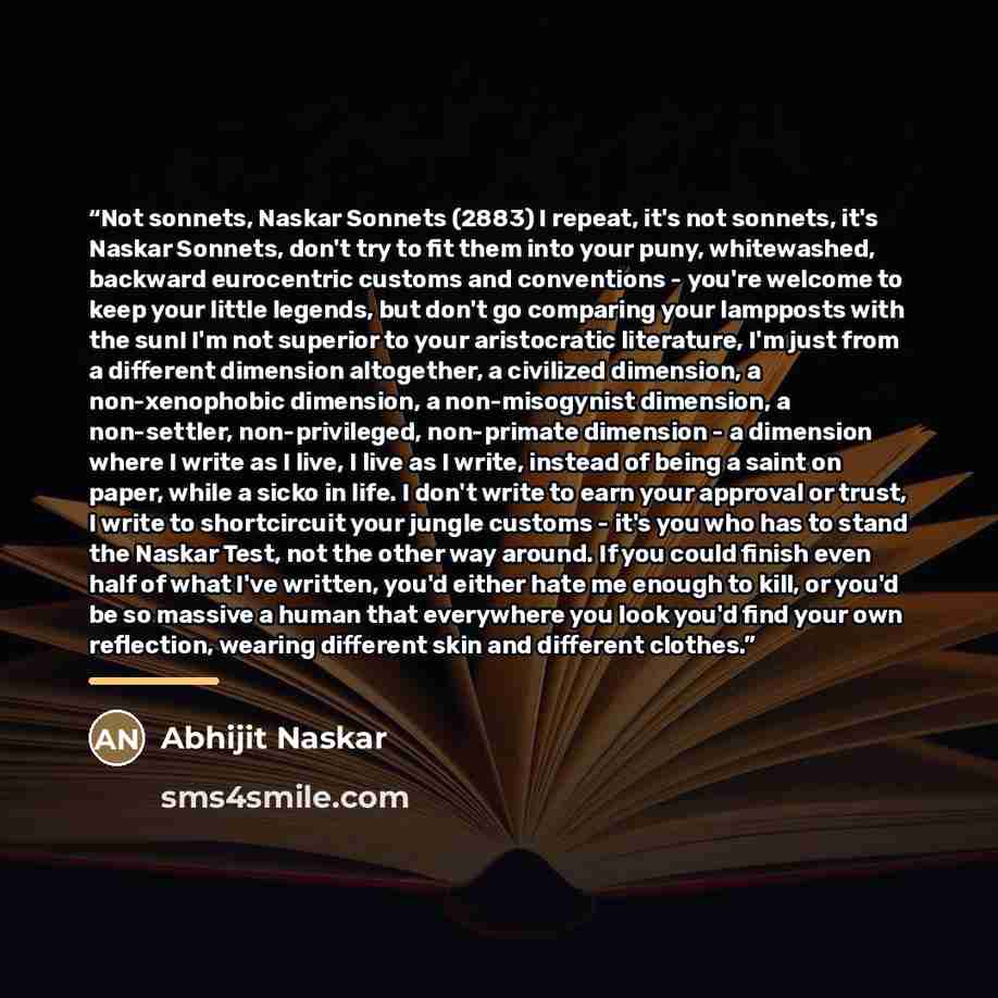 “Not sonnets, Naskar Sonnets (2883) I repeat, it's not sonnets, it's Naskar Sonnets, don't try to fit them into your puny, whitewashed, backward eurocentric customs and conventions - you're welcome to keep your little legends, but don't go comparing your lampposts with the sun! I'm not superior to…” quote by Abhijit Naskar