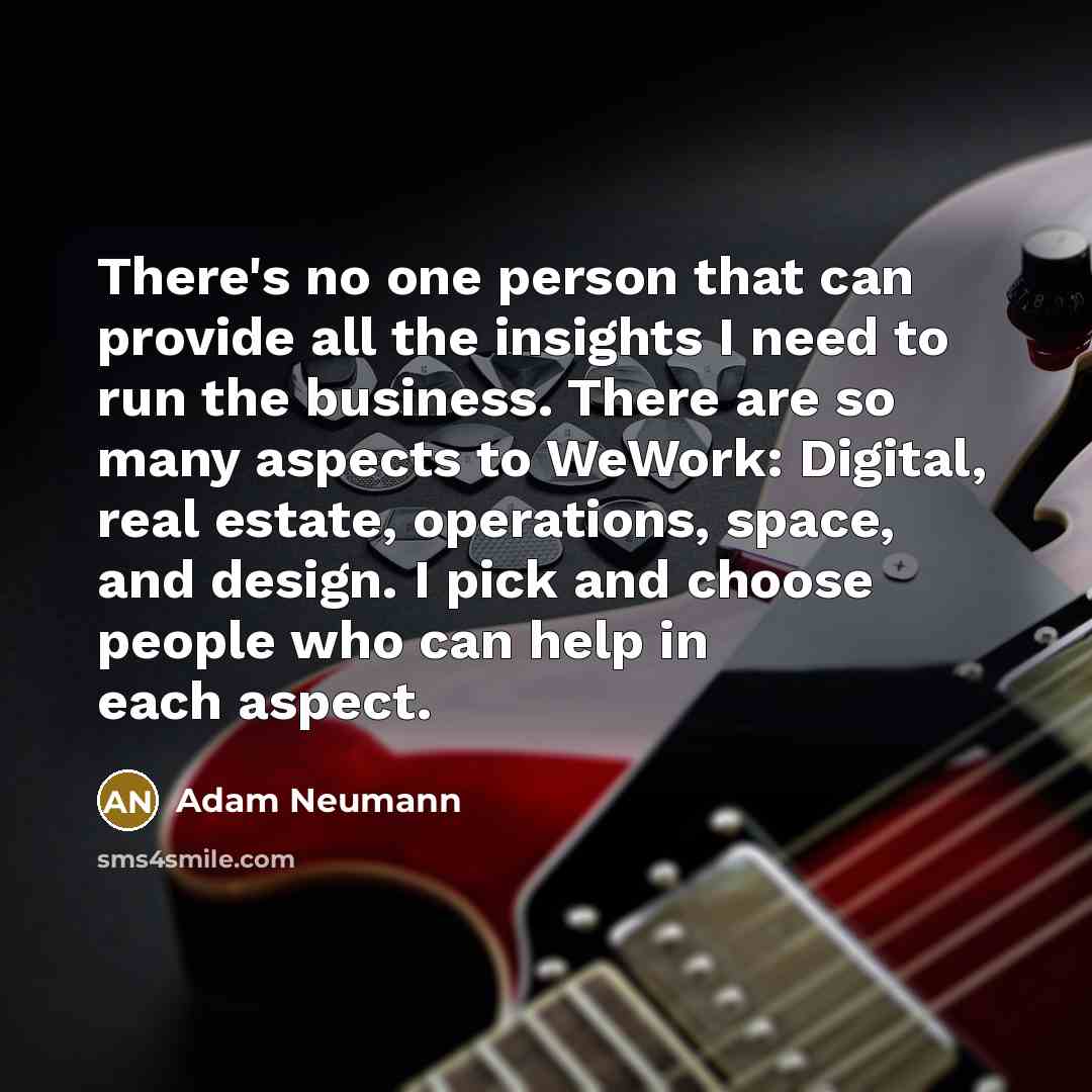 “There's no one person that can provide all the insights I need to run the business. There are so many aspects to WeWork: Digital, real estate, operations, space, and design. I pick and choose people who can help in each aspect.” quote by Adam Neumann