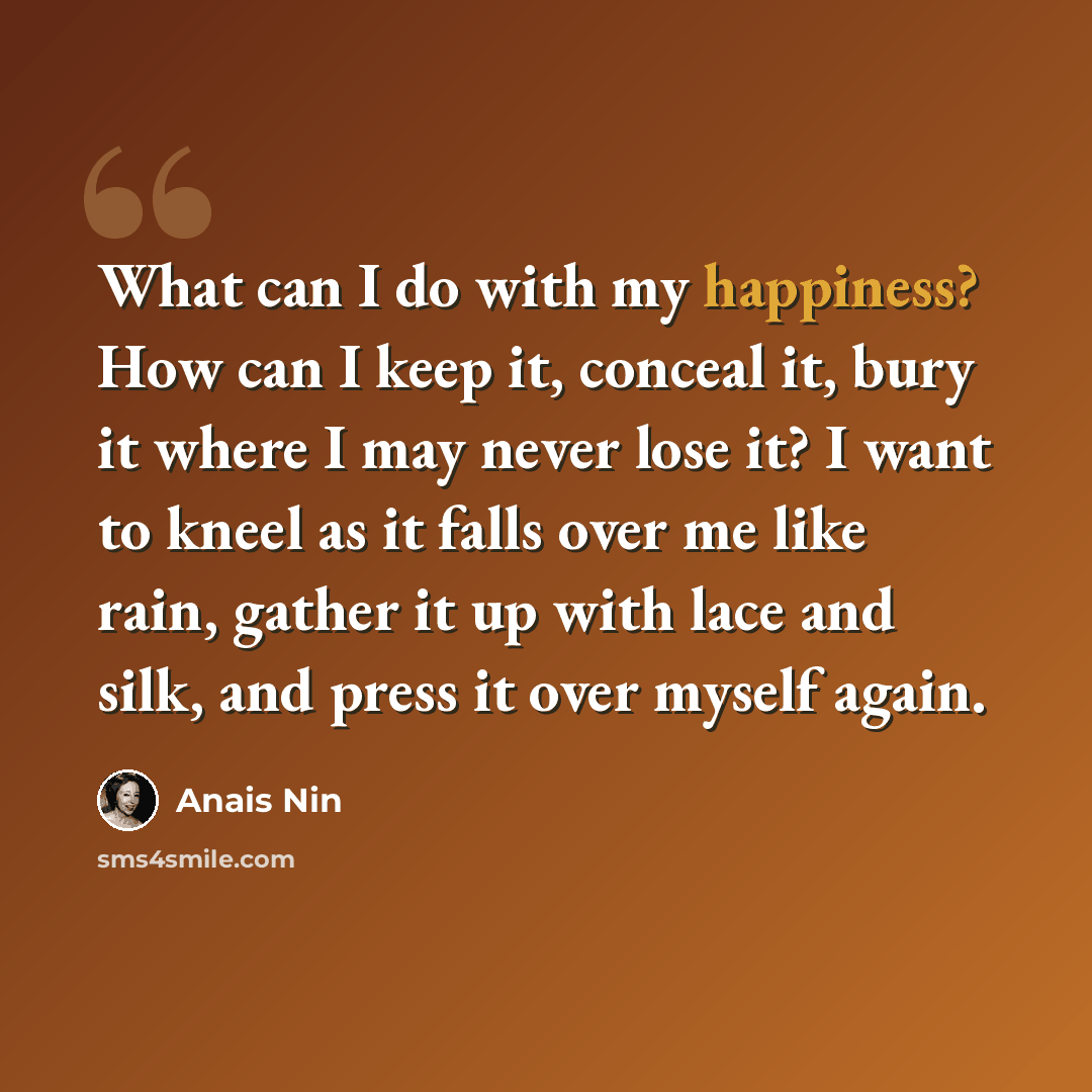 “What can I do with my happiness? How can I keep it, conceal it, bury it where I may never lose it? I want to kneel as it falls over me like rain, gather it up with lace and silk, and press it over myself again.” quote by Anais Nin