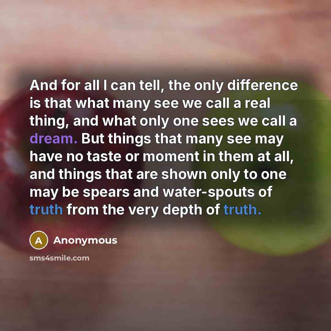 “And for all I can tell, the only difference is that what many see we call a real thing, and what only one sees we call a dream. But things that many see may have no taste or moment in them at all, and things that are shown only to one may be spears and water-spouts of truth from the very depth of…” quote by Anonymous