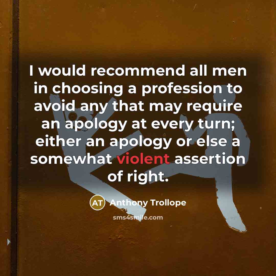 “I would recommend all men in choosing a profession to avoid any that may require an apology at every turn; either an apology or else a somewhat violent assertion of right.” quote by Anthony Trollope