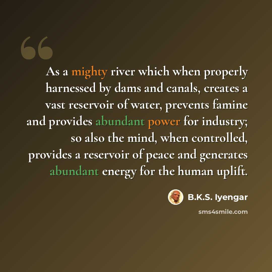 “As a mighty river which when properly harnessed by dams and canals, creates a vast reservoir of water, prevents famine and provides abundant power for industry; so also the mind, when controlled, provides a reservoir of peace and generates abundant energy for the human uplift.” quote by B.K.S. Iyengar