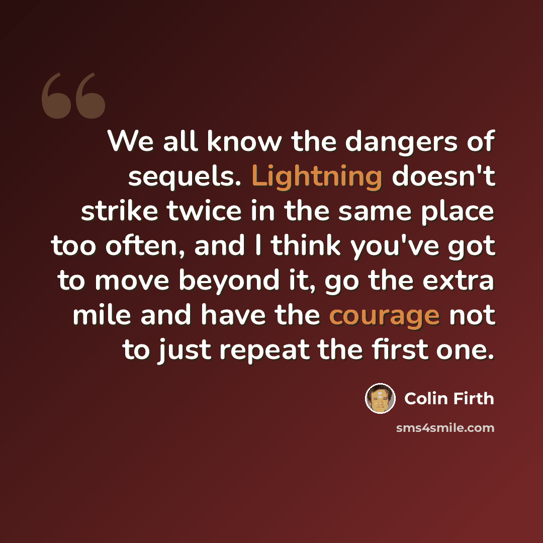 “We all know the dangers of sequels. Lightning doesn't strike twice in the same place too often, and I think you've got to move beyond it, go the extra mile and have the courage not to just repeat the first one.” quote by Colin Firth