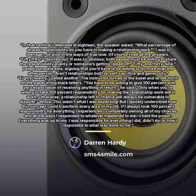 “In that seminar I attended at eighteen, the speaker asked, “What percentage of shared responsibility do you have in making a relationship work?” I was a teenager, so wise in the ways of true love. Of course I had all the answers. “Fifty/fifty!” I blurted out. It was so obvious; both people must be…” quote by Darren Hardy