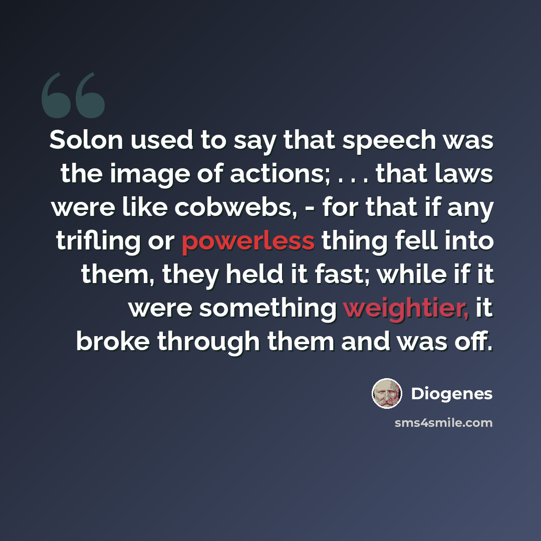 “Solon used to say that speech was the image of actions; . . . that laws were like cobwebs, - for that if any trifling or powerless thing fell into them, they held it fast; while if it were something weightier, it broke through them and was off.” quote by Diogenes