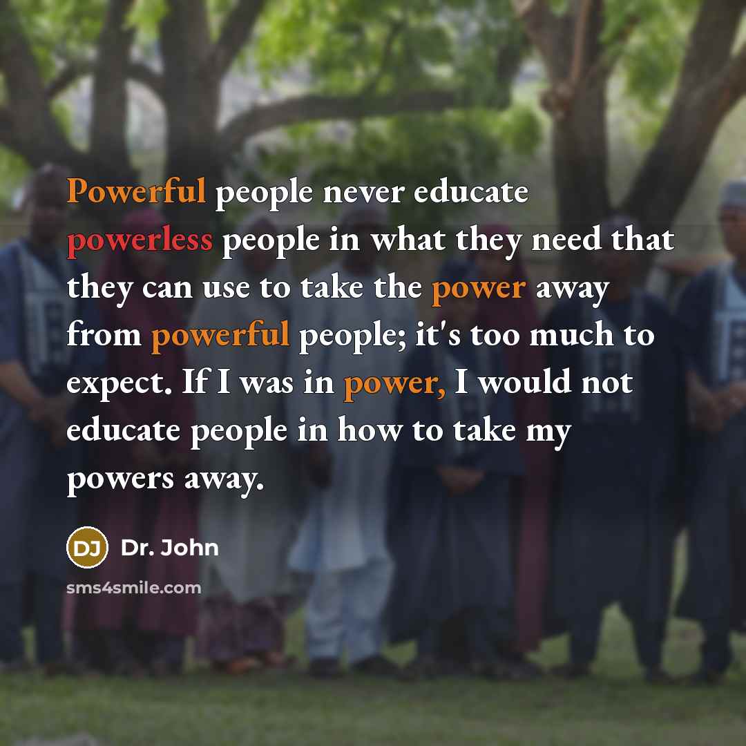 “Powerful people never educate powerless people in what they need that they can use to take the power away from powerful people; it's too much to expect. If I was in power, I would not educate people in how to take my powers away.” quote by Dr. John